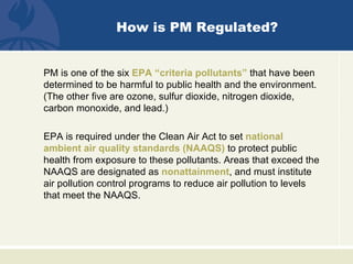 How is PM Regulated?


PM is one of the six EPA “criteria pollutants” that have been
determined to be harmful to public health and the environment.
(The other five are ozone, sulfur dioxide, nitrogen dioxide,
carbon monoxide, and lead.)

EPA is required under the Clean Air Act to set national
ambient air quality standards (NAAQS) to protect public
health from exposure to these pollutants. Areas that exceed the
NAAQS are designated as nonattainment, and must institute
air pollution control programs to reduce air pollution to levels
that meet the NAAQS.
 