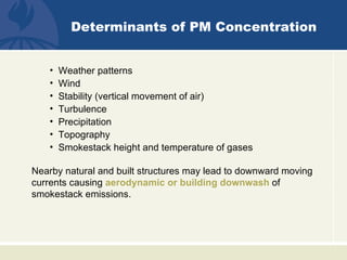 Determinants of PM Concentration


    •   Weather patterns
    •   Wind
    •   Stability (vertical movement of air)
    •   Turbulence
    •   Precipitation
    •   Topography
    •   Smokestack height and temperature of gases

Nearby natural and built structures may lead to downward moving
currents causing aerodynamic or building downwash of
smokestack emissions.
 