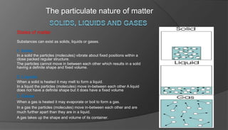 The particulate nature of matter
States of matter
Substances can exist as solids, liquids or gases.
1. Solids
In a solid the particles (molecules) vibrate about fixed positions within a
close packed regular structure.
The particles cannot move in between each other which results in a solid
having a definite shape and fixed volume.
2. Liquids
When a solid is heated it may melt to form a liquid.
In a liquid the particles (molecules) move in-between each other A liquid
does not have a definite shape but it does have a fixed volume
3. Gases
When a gas is heated it may evaporate or boil to form a gas.
In a gas the particles (molecules) move in-between each other and are
much further apart than they are in a liquid.
A gas takes up the shape and volume of its container.
 