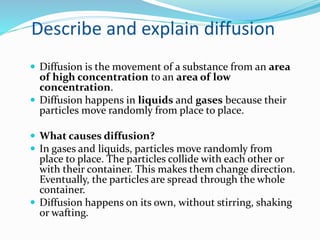Describe and explain diffusion
 Diffusion is the movement of a substance from an area
of high concentration to an area of...