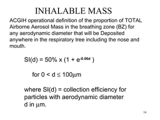 INHALABLE MASS
ACGIH operational definition of the proportion of TOTAL
Airborne Aerosol Mass in the breathing zone (BZ) for
any aerodynamic diameter that will be Deposited
anywhere in the respiratory tree including the nose and
mouth.

      SI(d) = 50% x (1 + e-0.06d )

         for 0 < d ≤ 100µm

      where SI(d) = collection efficiency for
      particles with aerodynamic diameter
      d in µm.
                                                          16
 