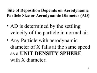 Site of Deposition Depends on Aerodynamic
Particle Size or Aerodynamic Diameter (AD)

• AD is determined by the settling
  velocity of the particle in normal air.
• Any Particle with aerodynamic
  diameter of X falls at the same speed
  as a UNIT DENSITY SPHERE
  with X diameter.
                                         3
 