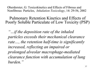 Oberdorster, G: Toxicokinetics and Effects of Fibrous and
 Nonfibrous Particles, Inhalation Toxicology, 14: 29-56, 2002

  Pulmonary Retention Kinetics and Effects of
Poorly Soluble Particulate of Low Toxicity (PSP)

 “…if the deposition rate of the inhaled
 particles exceeds their mechanical clearance
 rate…, the retention half-time is significantly
 increased, reflecting an impaired or
 prolonged alveolar macrophage-mediated
 clearance function with accumulation of lung
 burden.”
                                                            37
 