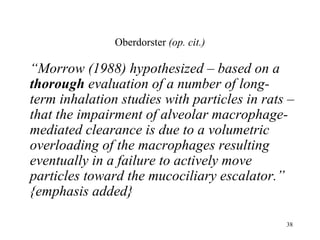 Oberdorster (op. cit.)

“Morrow (1988) hypothesized – based on a
thorough evaluation of a number of long-
term inhalation studies with particles in rats –
that the impairment of alveolar macrophage-
mediated clearance is due to a volumetric
overloading of the macrophages resulting
eventually in a failure to actively move
particles toward the mucociliary escalator.”
{emphasis added}

                                              38
 