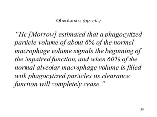 Oberdorster (op. cit.)

“He [Morrow] estimated that a phagocytized
particle volume of about 6% of the normal
macrophage volume signals the beginning of
the impaired function, and when 60% of the
normal alveolar macrophage volume is filled
with phagocytized particles its clearance
function will completely cease.”


                                          39
 