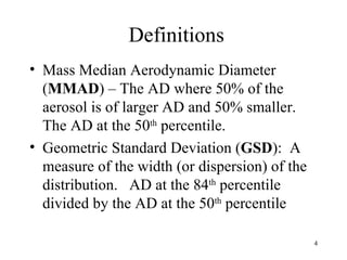 Definitions
• Mass Median Aerodynamic Diameter
  (MMAD) – The AD where 50% of the
  aerosol is of larger AD and 50% smaller.
  The AD at the 50th percentile.
• Geometric Standard Deviation (GSD): A
  measure of the width (or dispersion) of the
  distribution. AD at the 84th percentile
  divided by the AD at the 50th percentile

                                                4
 