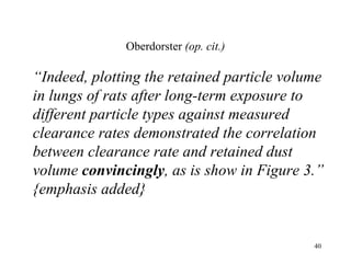 Oberdorster (op. cit.)

“Indeed, plotting the retained particle volume
in lungs of rats after long-term exposure to
different particle types against measured
clearance rates demonstrated the correlation
between clearance rate and retained dust
volume convincingly, as is show in Figure 3.”
{emphasis added}


                                            40
 