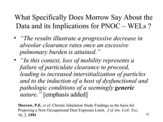 What Specifically Does Morrow Say About the
Data and its Implications for PNOC – WELs ?
• “The results illustrate a progressive decrease in
  alveolar clearance rates once an excessive
  pulmonary burden is attained.”
• “In this context, loss of mobility represents a
  failure of particulate clearance to proceed,
  leading to increased intersitialization of particles
  and to the induction of a host of dysfunctional and
  pathologic conditions of a seemingly generic
  nature.” [emphasis added]
 Morrow, P.E. et al: Chronic Inhalation Study Findings as the basis for
 Proposing a New Occupational Dust Exposure Limit, J of Am. Coll. Tox,
 10, 2, 1991                                                              42
 