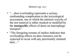 Morrow (op. cit.)

• “…dust overloading represents a serious,
  confounding complication to the toxicological
  assessment, one in which the intrinsic toxicity of
  the test material is either masked or modified by
  the nonspecific effects of dusts on macrophage
  transport.”
• “The foregoing resume of studies indicates that
  overloading effects on dust clearance can be
  expected to occur with any persistently retained
  dust…”


                                                       43
 
