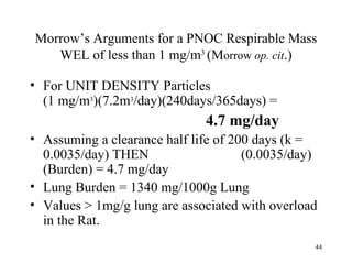 Morrow’s Arguments for a PNOC Respirable Mass
   WEL of less than 1 mg/m3 (Morrow op. cit.)

• For UNIT DENSITY Particles
  (1 mg/m3)(7.2m3/day)(240days/365days) =
                              4.7 mg/day
• Assuming a clearance half life of 200 days (k =
  0.0035/day) THEN                    (0.0035/day)
  (Burden) = 4.7 mg/day
• Lung Burden = 1340 mg/1000g Lung
• Values > 1mg/g lung are associated with overload
  in the Rat.
                                                 44
 