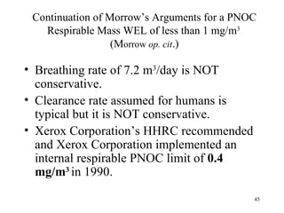 Continuation of Morrow’s Arguments for a PNOC
   Respirable Mass WEL of less than 1 mg/m3
                  (Morrow op. cit.)

• Breathing rate of 7.2 m3/day is NOT
  conservative.
• Clearance rate assumed for humans is
  typical but it is NOT conservative.
• Xerox Corporation’s HHRC recommended
  and Xerox Corporation implemented an
  internal respirable PNOC limit of 0.4
  mg/m3 in 1990.

                                             45
 