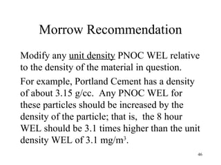 Morrow Recommendation
Modify any unit density PNOC WEL relative
to the density of the material in question.
For example, Portland Cement has a density
of about 3.15 g/cc. Any PNOC WEL for
these particles should be increased by the
density of the particle; that is, the 8 hour
WEL should be 3.1 times higher than the unit
density WEL of 3.1 mg/m3.
                                           46
 