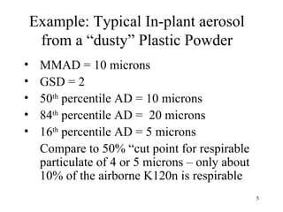 Example: Typical In-plant aerosol
     from a “dusty” Plastic Powder
•    MMAD = 10 microns
•    GSD = 2
•    50th percentile AD = 10 microns
•    84th percentile AD = 20 microns
•    16th percentile AD = 5 microns
     Compare to 50% “cut point for respirable
     particulate of 4 or 5 microns – only about
     10% of the airborne K120n is respirable
                                                  5
 