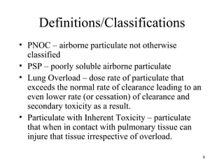 Definitions/Classifications
• PNOC – airborne particulate not otherwise
  classified
• PSP – poorly soluble airborne particulate
• Lung Overload – dose rate of particulate that
  exceeds the normal rate of clearance leading to an
  even lower rate (or cessation) of clearance and
  secondary toxicity as a result.
• Particulate with Inherent Toxicity – particulate
  that when in contact with pulmonary tissue can
  injure that tissue irrespective of overload.

                                                       8
 