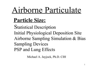 Airborne Particulate
Particle Size:
Statistical Description
Initial Physiological Deposition Site
Airborne Sampling Simulation & Bias
Sampling Devices
PSP and Lung Effects
       Michael A. Jayjock, Ph.D. CIH

                                       1
 