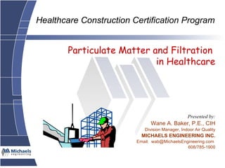 Particulate Matter and Filtration  in Healthcare Presented by: Wane A. Baker, P.E., CIH Division Manager, Indoor Air Quality MICHAELS ENGINEERING INC. Email:  wab@MichaelsEngineering.com  608/785-1900 Healthcare Construction Certification Program 