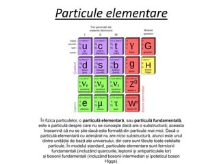 Particule elementare
În fizica particulelor, o particulă elementară, sau particulă fundamentală,
este o particulă despre care nu se cunoaște dacă are o substructură; aceasta
înseamnă că nu se știe dacă este formată din particule mai mici. Dacă o
particulă elementară cu adevărat nu are nicio substructură, atunci este unul
dintre unitățile de bază ale universului, din care sunt făcute toate celelalte
particule. În modelul standard, particulele elementare sunt fermionii
fundamentali (incluzând quarcurile, leptonii și antiparticulele lor)
și bosonii fundamentali (incluzând bosonii intermediari și ipoteticul boson
Higgs).
 