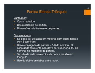 Partida Estrela-Triângulo
Vantagens:
• Custo reduzido.
• Baixa corrente de partida.
• Dimensões relativamente pequenas.
Desvantagens:
• Só pode ser utilizada em motores com dupla tensão
com 6 terminais.
• Baixo conjugado de partida – 1/3 do nominal. O
conjugado resistente não deve ser superior a 1/3 do
nominal no momento da partida.
• Tensão da rede deve coincidir com a tensão em
triângulo.
• Uso do dobro de cabos até o motor.
10
 