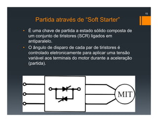 Partida através de “Soft Starter”
• É uma chave de partida a estado sólido composta de
um conjunto de tiristores (SCR) ligados em
antiparalelo.
• O ângulo de disparo de cada par de tiristores é
controlado eletronicamente para aplicar uma tensão
variável aos terminais do motor durante a aceleração
(partida).
15
 