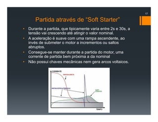 Partida através de “Soft Starter”
• Durante a partida, que tipicamente varia entre 2s e 30s, a
tensão vai crescendo até atingir o valor nominal.
• A aceleração é suave com uma rampa ascendente, ao
invés de submeter o motor a incrementos ou saltos
abruptos.
• Consegue-se manter durante a partida do motor, uma
corrente de partida bem próxima a da nominal
• Não possui chaves mecânicas nem gera arcos voltaicos.
17
 
