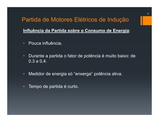 Partida de Motores Elétricos de Indução
Influência da Partida sobre o Consumo de Energia:
• Pouca influência.
• Durante a partida o fator de potência é muito baixo: de
0.3 a 0,4.
• Medidor de energia só “enxerga” potência ativa.
• Tempo de partida é curto.
3
 