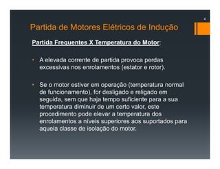 Partida de Motores Elétricos de Indução
Partida Frequentes X Temperatura do Motor:
• A elevada corrente de partida provoca perdas
excessivas nos enrolamentos (estator e rotor).
• Se o motor estiver em operação (temperatura normal
de funcionamento), for desligado e religado em
seguida, sem que haja tempo suficiente para a sua
temperatura diminuir de um certo valor, este
procedimento pode elevar a temperatura dos
enrolamentos a níveis superiores aos suportados para
aquela classe de isolação do motor.
4
 
