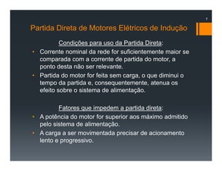 Partida Direta de Motores Elétricos de Indução
Condições para uso da Partida Direta:
• Corrente nominal da rede for suficientemente maior se
comparada com a corrente de partida do motor, a
ponto desta não ser relevante.
• Partida do motor for feita sem carga, o que diminui o
tempo da partida e, consequentemente, atenua os
efeito sobre o sistema de alimentação.
Fatores que impedem a partida direta:
• A potência do motor for superior aos máximo admitido
pelo sistema de alimentação.
• A carga a ser movimentada precisar de acionamento
lento e progressivo.
7
 