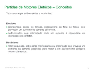 Schneider Electric 12
- Division - Name – Date
Partidas de Motores Elétricos – Conceitos
Todas as cargas estão sujeitas a incidentes:
Elétricos
● sobretensão, queda de tensão, desequilíbrio ou falta de fases, que
provocam um aumento da corrente absorvida,
● curto-circuitos cuja intensidade pode ser superior à capacidade de
interrupção do contator.
Mecânicos
● rotor bloqueado, sobrecarga momentânea ou prolongada que provoca um
aumento da corrente absorvida pelo motor e um aquecimento perigoso
nos enrolamentos.
 