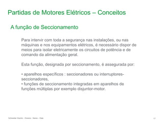 Schneider Electric 17
- Division - Name – Date
Partidas de Motores Elétricos – Conceitos
Para intervir com toda a segurança nas instalações, ou nas
máquinas e nos equipamentos elétricos, é necessário dispor de
meios para isolar eletricamente os circuitos de potência e de
comando da alimentação geral.
Esta função, designada por seccionamento, é assegurada por:
• aparelhos específicos : seccionadores ou interruptores-
seccionadores,
• funções de seccionamento integradas em aparelhos de
funções múltiplas por exemplo disjuntor-motor.
A função de Seccionamento
 