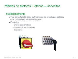 Schneider Electric 18
- Division - Name – Date
Partidas de Motores Elétricos – Conceitos
●Seccionamento
● Tem como função isolar eletricamente os circuitos de potência
e de comando da alimentação geral.
● Exemplos:
–Chaves seccionadoras
–Interruptores seccionadores
–Disjuntores
 
