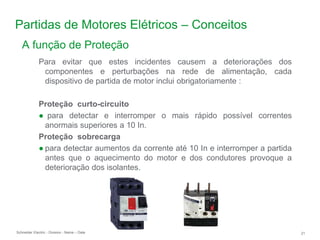 Schneider Electric 21
- Division - Name – Date
Partidas de Motores Elétricos – Conceitos
Para evitar que estes incidentes causem a deteriorações dos
componentes e perturbações na rede de alimentação, cada
dispositivo de partida de motor inclui obrigatoriamente :
Proteção curto-circuito
● para detectar e interromper o mais rápido possível correntes
anormais superiores a 10 In.
Proteção sobrecarga
● para detectar aumentos da corrente até 10 In e interromper a partida
antes que o aquecimento do motor e dos condutores provoque a
deterioração dos isolantes.
A função de Proteção
 