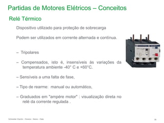 Schneider Electric 26
- Division - Name – Date
Partidas de Motores Elétricos – Conceitos
Dispositivo utilizado para proteção de sobrecarga
Podem ser utilizados em corrente alternada e contínua.
– Tripolares
– Compensados, isto é, insensíveis às variações da
temperatura ambiente -40° C e +60°C.
– Sensíveis a uma falta de fase,
– Tipo de rearme: manual ou automático,
– Graduados em "ampére motor" : visualização direta no
relé da corrente regulada .
Relé Térmico
 