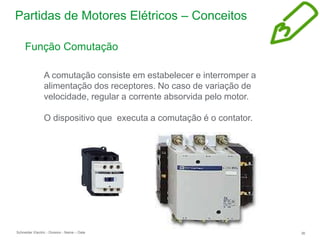 Schneider Electric 36
- Division - Name – Date
Partidas de Motores Elétricos – Conceitos
Função Comutação
A comutação consiste em estabelecer e interromper a
alimentação dos receptores. No caso de variação de
velocidade, regular a corrente absorvida pelo motor.
O dispositivo que executa a comutação é o contator.
 