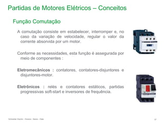 Schneider Electric 37
- Division - Name – Date
Partidas de Motores Elétricos – Conceitos
Função Comutação
A comutação consiste em estabelecer, interromper e, no
caso da variação de velocidade, regular o valor da
corrente absorvida por um motor.
Conforme as necessidades, esta função é assegurada por
meio de componentes :
Eletromecânicos : contatores, contatores-disjuntores e
disjuntores-motor.
Eletrônicos : relés e contatores estáticos, partidas
progressivas soft-start e inversores de frequência.
 