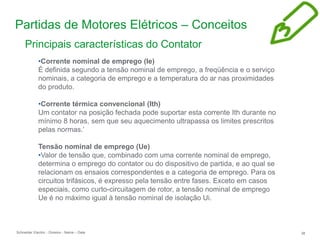 Schneider Electric 38
- Division - Name – Date
Partidas de Motores Elétricos – Conceitos
Principais características do Contator
•Corrente nominal de emprego (Ie)
É definida segundo a tensão nominal de emprego, a freqüência e o serviço
nominais, a categoria de emprego e a temperatura do ar nas proximidades
do produto.
•Corrente térmica convencional (Ith)
Um contator na posição fechada pode suportar esta corrente Ith durante no
mínimo 8 horas, sem que seu aquecimento ultrapassa os limites prescritos
pelas normas.’
Tensão nominal de emprego (Ue)
•Valor de tensão que, combinado com uma corrente nominal de emprego,
determina o emprego do contator ou do dispositivo de partida, e ao qual se
relacionam os ensaios correspondentes e a categoria de emprego. Para os
circuitos trifásicos, é expresso pela tensão entre fases. Exceto em casos
especiais, como curto-circuitagem de rotor, a tensão nominal de emprego
Ue é no máximo igual à tensão nominal de isolação Ui.
 