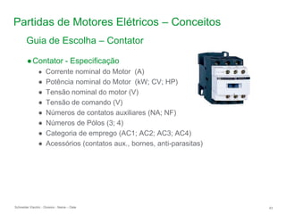 Schneider Electric 43
- Division - Name – Date
Partidas de Motores Elétricos – Conceitos
Guia de Escolha – Contator
●Contator - Especificação
● Corrente nominal do Motor (A)
● Potência nominal do Motor (kW; CV; HP)
● Tensão nominal do motor (V)
● Tensão de comando (V)
● Números de contatos auxiliares (NA; NF)
● Números de Pólos (3; 4)
● Categoria de emprego (AC1; AC2; AC3; AC4)
● Acessórios (contatos aux., bornes, anti-parasitas)
 