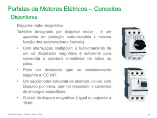 Schneider Electric 50
- Division - Name – Date
Partidas de Motores Elétricos – Conceitos
Disjuntor-motor magnético
Também designado por disjuntor motor , é um
aparelho de proteção curto-circuitos ( mesma
função dos seccionadores fusíveis).
• Com interrupção multipolar: o funcionamento de
um só disparador magnético é suficiente para
comandar a abertura simultânea de todos os
pólos.
• Pode ser declarado apto ao seccionamento
segundo a IEC 947.
• Um seccionador adicional de abertura visível, com
bloqueio por trava, permite responder a cadernos
de encargos específicos.
• O nível de disparo magnético é igual ou superior a
10xIn.
Disjuntores
 