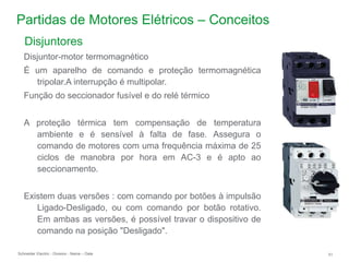 Schneider Electric 51
- Division - Name – Date
Partidas de Motores Elétricos – Conceitos
Disjuntor-motor termomagnético
É um aparelho de comando e proteção termomagnética
tripolar.A interrupção é multipolar.
Função do seccionador fusível e do relé térmico
A proteção térmica tem compensação de temperatura
ambiente e é sensível à falta de fase. Assegura o
comando de motores com uma frequência máxima de 25
ciclos de manobra por hora em AC-3 e é apto ao
seccionamento.
Existem duas versões : com comando por botões à impulsão
Ligado-Desligado, ou com comando por botão rotativo.
Em ambas as versões, é possível travar o dispositivo de
comando na posição "Desligado".
Disjuntores
 