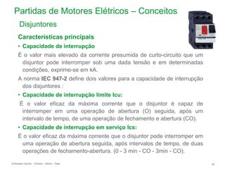Schneider Electric 52
- Division - Name – Date
Partidas de Motores Elétricos – Conceitos
Características principais
• Capacidade de interrupção
É o valor mais elevado da corrente presumida de curto-circuito que um
disjuntor pode interromper sob uma dada tensão e em determinadas
condições, exprime-se em kA.
A norma IEC 947-2 define dois valores para a capacidade de interrupção
dos disjuntores :
• Capacidade de interrupção limite Icu:
É o valor eficaz da máxima corrente que o disjuntor é capaz de
interromper em uma operação de abertura (O) seguida, após um
intervalo de tempo, de uma operação de fechamento e abertura (CO).
• Capacidade de interrupção em serviço Ics:
É o valor eficaz da máxima corrente que o disjuntor pode interromper em
uma operação de abertura seguida, após intervalos de tempo, de duas
operações de fechamento-abertura. (0 - 3 min - CO - 3min - CO).
Disjuntores
 