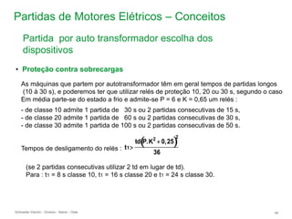 Schneider Electric 84
- Division - Name – Date
Partidas de Motores Elétricos – Conceitos
Tempos de desligamento do relés :
• Proteção contra sobrecargas
As máquinas que partem por autotransformador têm em geral tempos de partidas longos
(10 à 30 s), e poderemos ter que utilizar relés de proteção 10, 20 ou 30 s, segundo o caso
Em média parte-se do estado a frio e admite-se P = 6 e K = 0,65 um relés :
- de classe 10 admite 1 partida de 30 s ou 2 partidas consecutivas de 15 s,
- de classe 20 admite 1 partida de 60 s ou 2 partidas consecutivas de 30 s,
- de classe 30 admite 1 partida de 100 s ou 2 partidas consecutivas de 50 s.
(se 2 partidas consecutivas utilizar 2 td em lugar de td).
Para : t1 = 8 s classe 10, t1 = 16 s classe 20 e t1 = 24 s classe 30.
t1
td P.K2
 0,25
 
2
36
Partida por auto transformador escolha dos
dispositivos
 
