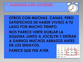  OTROS  CON MUCHAS CANAS, PERO
  SATISFECHOS DE HABER VIVIDO A TU
  LADO POR MUCHO TIEMPO.
 NOS PARECE VERTE DOBLAR LA
  ESQUINA JUNTO A JOCELYN Y ENTRAR
  A DARNOS MUCHOS ABRAZOS ANTES
  DE LOS ENSAYOS.
 PARECE QUE FUE AYER.
 