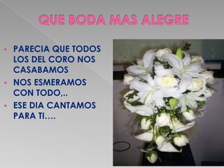  PARECIA QUE TODOS
  LOS DEL CORO NOS
  CASABAMOS
 NOS ESMERAMOS
  CON TODO,..
 ESE DIA CANTAMOS
  PARA TI….
 