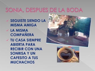  SEGUISTE SIENDO LA
  MISMA AMIGA
 LA MISMA
  COMPAÑERA
 TU CASA SIEMPRE
  ABIERTA PARA
  RECIBIR CON UNA
  SONRISA Y UN
  CAFESITO A TUS
  MUCHACHOS
 