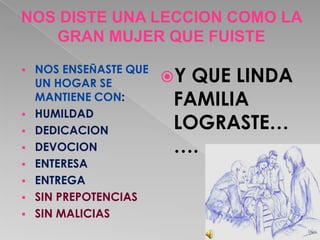 NOS DISTE UNA LECCION COMO LA
   GRAN MUJER QUE FUISTE
    NOS ENSEÑASTE QUE
                        Y QUE LINDA

    UN HOGAR SE
    MANTIENE CON:        FAMILIA
   HUMILDAD
   DEDICACION           LOGRASTE…
   DEVOCION             ….
   ENTERESA
   ENTREGA
   SIN PREPOTENCIAS
   SIN MALICIAS
 