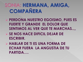    PERDONA NUESTRO EGOISMO, PUES ES
    FUERTE Y GRANDE EL DOLOR QUE
    SENTIMOS AL VER QUE TE MARCHAS..,,
   SE NOS HACE DIFICIL DEJAR DE
    ESCRIBIR.
   HABLAR DE TI ES UNA FORMA DE
    ECHAR FUERA LA ANGUSTIA DE TU
    PARTIDA….
 