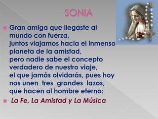  Gran amiga que llegaste al
  mundo con fuerza,
  juntos viajamos hacia el inmenso
  planeta de la amistad,
  pero nadie sabe el concepto
  verdadero de nuestro viaje,
  el que jamás olvidarás, pues hoy
  nos unen tres grandes lazos,
  que hacen al hombre eterno:
 La Fe, La Amistad y La Música
 