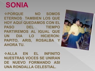 SONIA
PORQUE       NO    SOMOS
ETERNOS TAMBIEN LOS QUE
HOY AQUÍ QUEDAMOS CON EL
PASO      DEL       TIEMPO
PARTIREMOS AL IGUAL QUE
UN    DIA  LO    HICIERON:
PAPITO, ARIS, ROSALBA Y
AHORA TU.

ALLA   EN  EL   INFINITO
NUESTRAS VOCES SE UNIRAN
DE NUEVO FORMANDO ASI
UNA RONDALLA CELESTIAL.
 