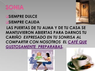 SIEMPRE DULCE
SIEMPRE CALIDA
LAS PUERTAS DE TU ALMA Y DE TU CASA SE
MANTUVIERON ABIERTAS PARA DARNOS TU
CARIÑO EXPRESADO EN TU SONRISA AL
COMPARTIR CON NOSOTROS EL CAFÉ QUE
GUSTOSAMENTE PREPARABAS.
 