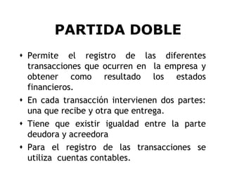 PARTIDA DOBLE
 Permite el registro de las diferentes
  transacciones que ocurren en la empresa y
  obtener como resultado los estados
  financieros.
 En cada transacción intervienen dos partes:
  una que recibe y otra que entrega.
 Tiene que existir igualdad entre la parte
  deudora y acreedora
 Para el registro de las transacciones se
  utiliza cuentas contables.                3
 