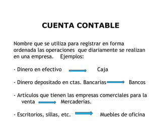 CUENTA CONTABLE

Nombre que se utiliza para registrar en forma
ordenada las operaciones que diariamente se realizan
en una empresa. Ejemplos:

- Dinero en efectivo              Caja

- Dinero depositado en ctas. Bancarias         Bancos

- Artículos que tienen las empresas comerciales para la
    venta           Mercaderías.

- Escritorios, sillas, etc.        Muebles de oficina 7
 